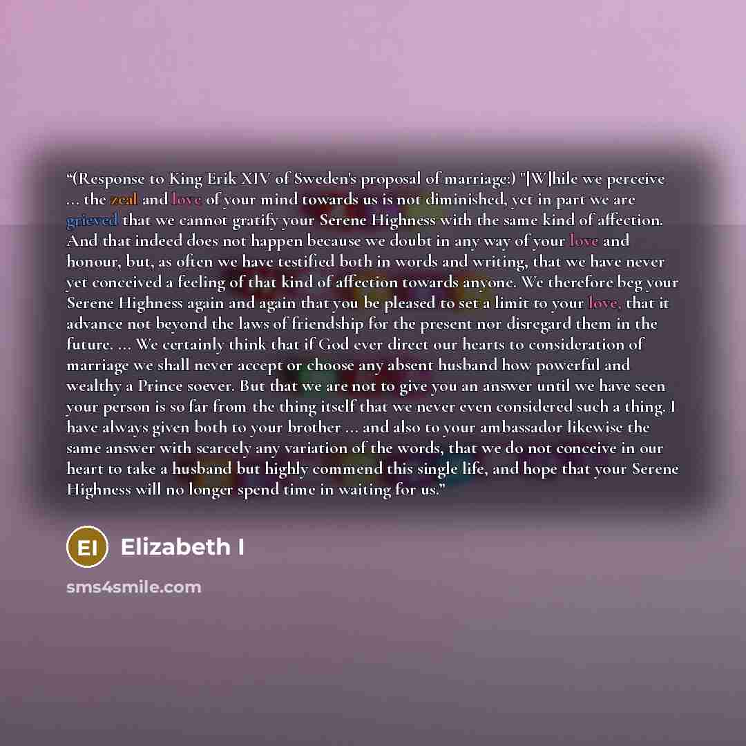 “(Response to King Erik XIV of Sweden's proposal of marriage:) "[W]hile we perceive ... the zeal and love of your mind towards us is not diminished, yet in part we are grieved that we cannot gratify your Serene Highness with the same kind of affection. And that indeed does not happen because we…” quote by Elizabeth I