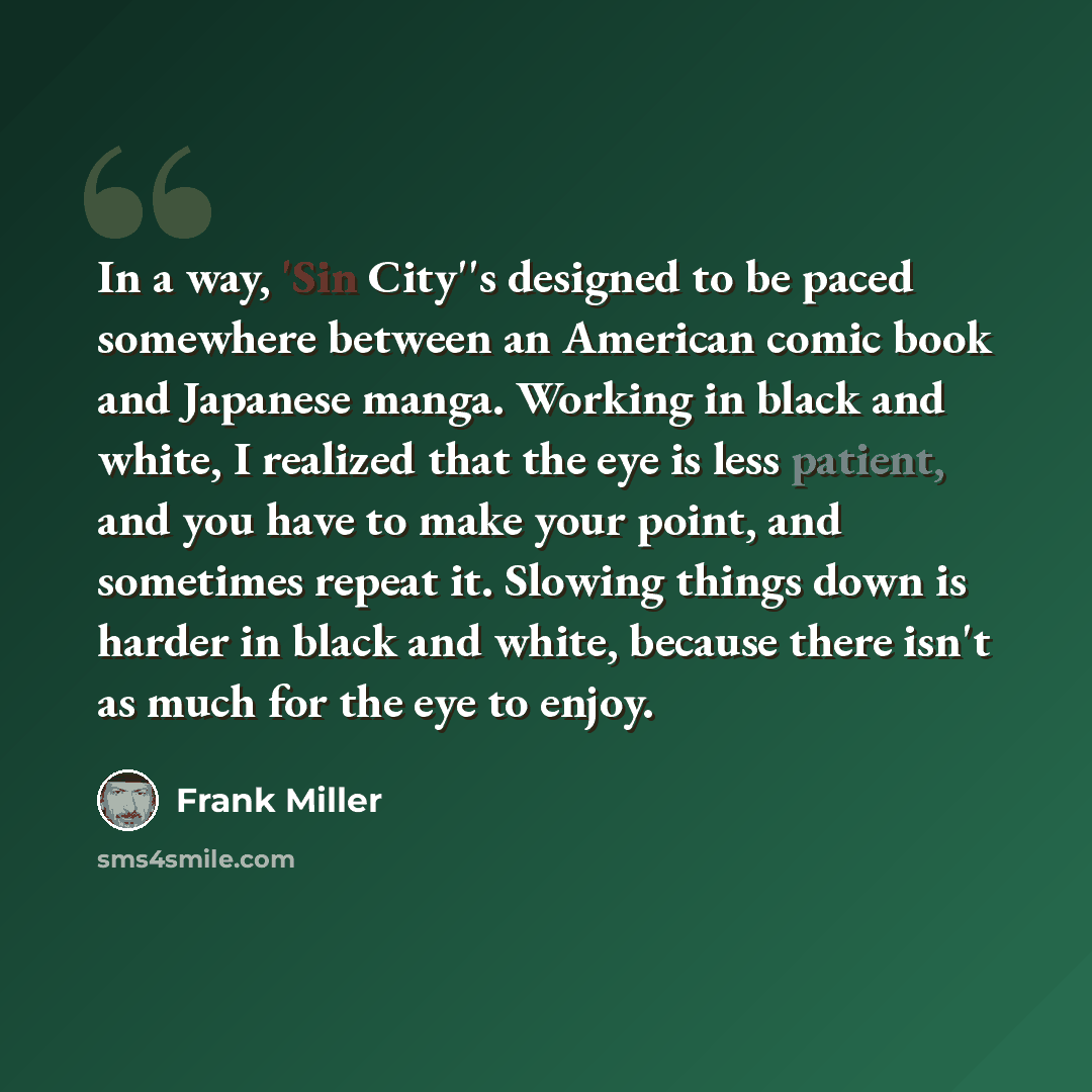 “In a way, 'Sin City''s designed to be paced somewhere between an American comic book and Japanese manga. Working in black and white, I realized that the eye is less patient, and you have to make your point, and sometimes repeat it. Slowing things down is harder in black and white, because there…” quote by Frank Miller