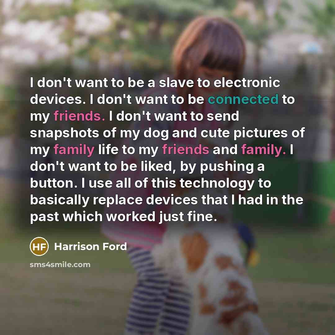 “I don't want to be a slave to electronic devices. I don't want to be connected to my friends. I don't want to send snapshots of my dog and cute pictures of my family life to my friends and family. I don't want to be liked, by pushing a button. I use all of this technology to basically replace…” quote by Harrison Ford
