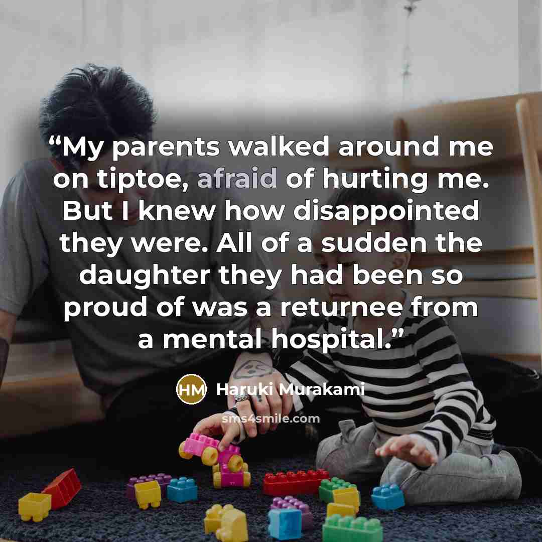 “My parents walked around me on tiptoe, afraid of hurting me. But I knew how disappointed they were. All of a sudden the daughter they had been so proud of was a returnee from a mental hospital.” quote by Haruki Murakami