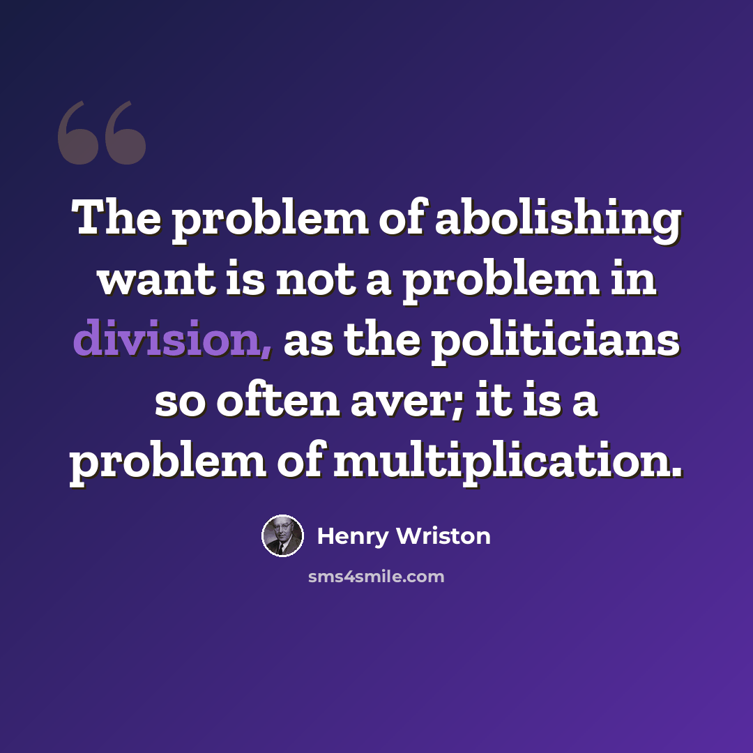 “The problem of abolishing want is not a problem in division, as the politicians so often aver; it is a problem of multiplication.” quote by Henry Wriston