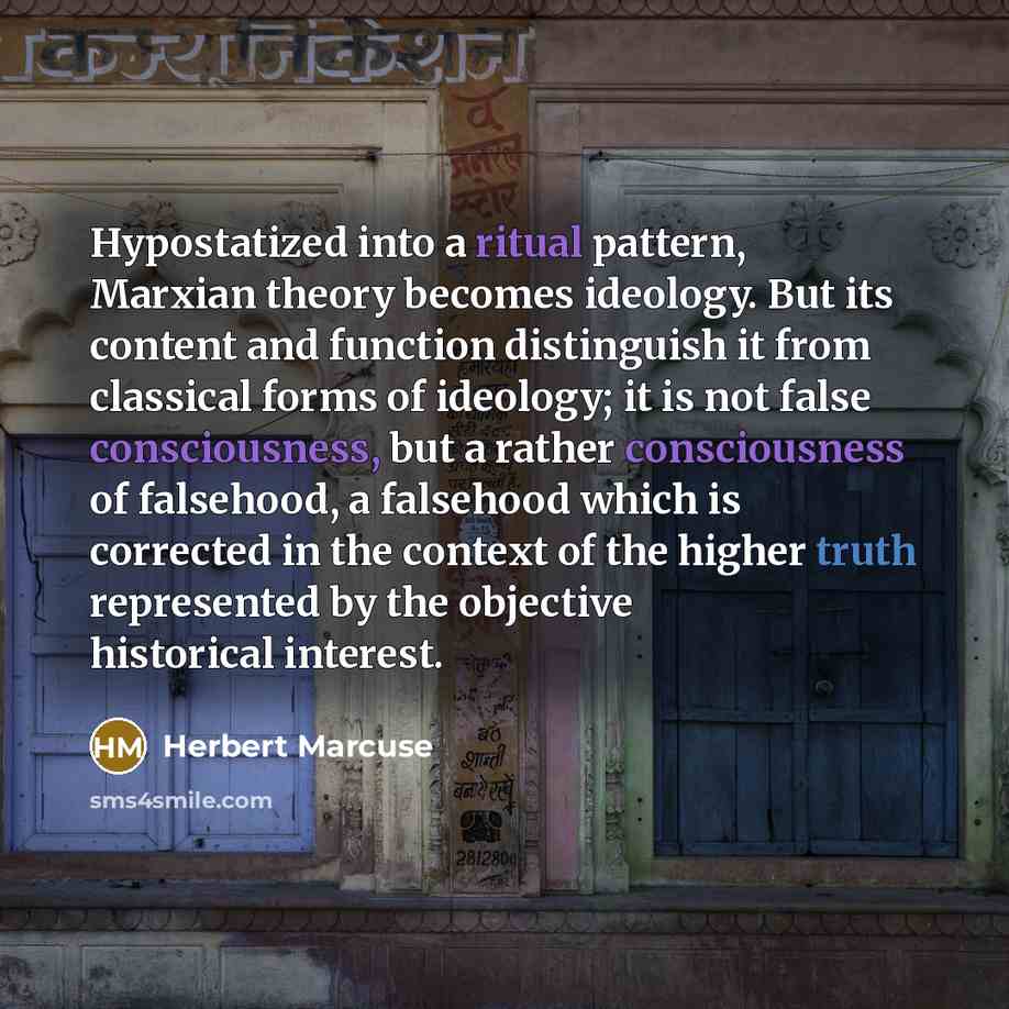 “Hypostatized into a ritual pattern, Marxian theory becomes ideology. But its content and function distinguish it from classical forms of ideology; it is not false consciousness, but a rather consciousness of falsehood, a falsehood which is corrected in the context of the higher truth represented…” quote by Herbert Marcuse