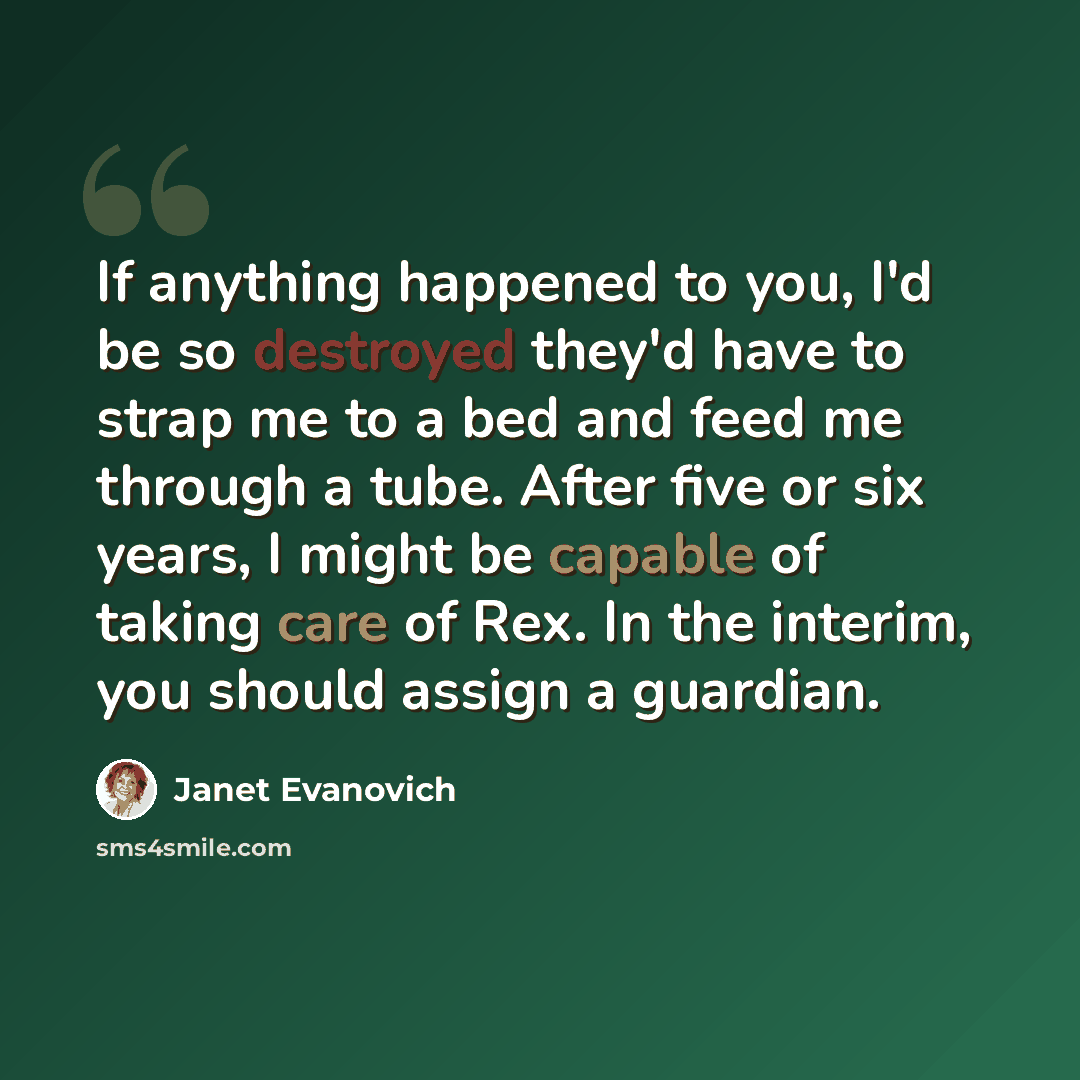 “If anything happened to you, I'd be so destroyed they'd have to strap me to a bed and feed me through a tube. After five or six years, I might be capable of taking care of Rex. In the interim, you should assign a guardian.” quote by Janet Evanovich