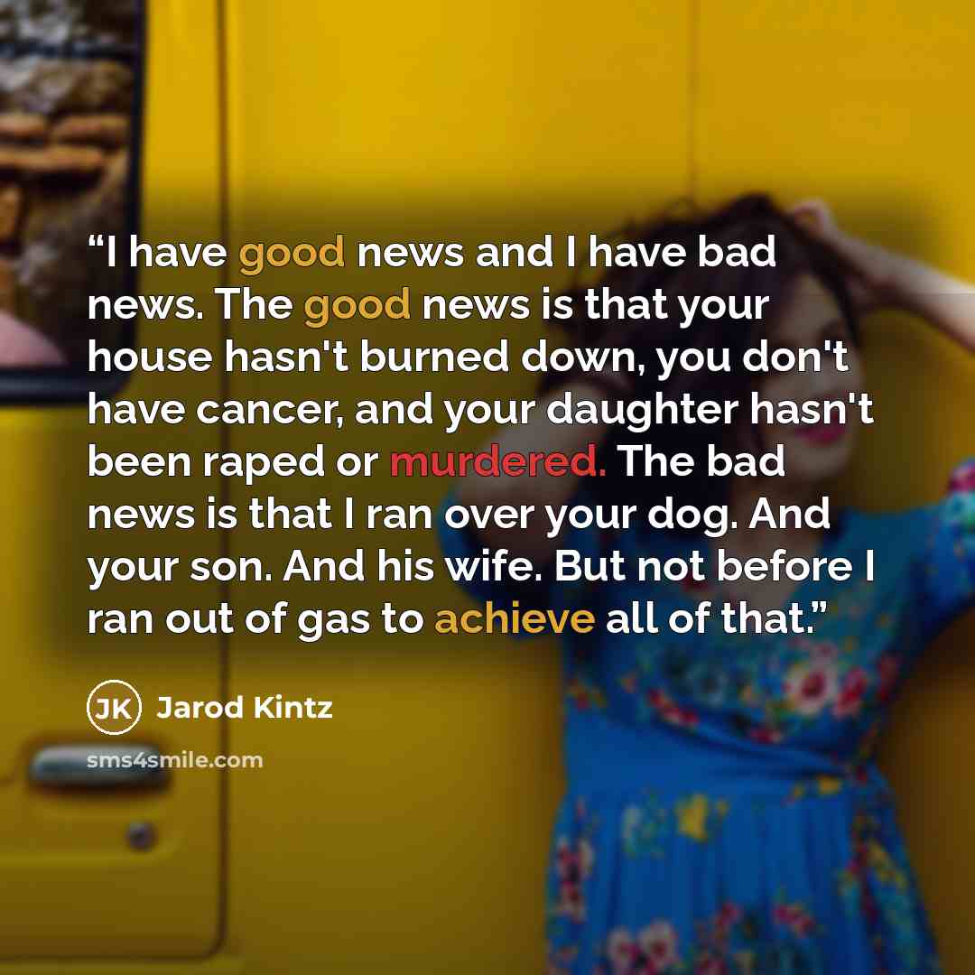“I have good news and I have bad news. The good news is that your house hasn't burned down, you don't have cancer, and your daughter hasn't been raped or murdered. The bad news is that I ran over your dog. And your son. And his wife. But not before I ran out of gas to achieve all of that.” quote by Jarod Kintz