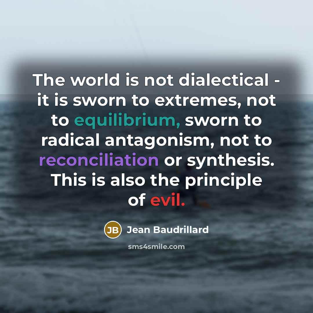 “The world is not dialectical - it is sworn to extremes, not to equilibrium, sworn to radical antagonism, not to reconciliation or synthesis. This is also the principle of evil.” quote by Jean Baudrillard