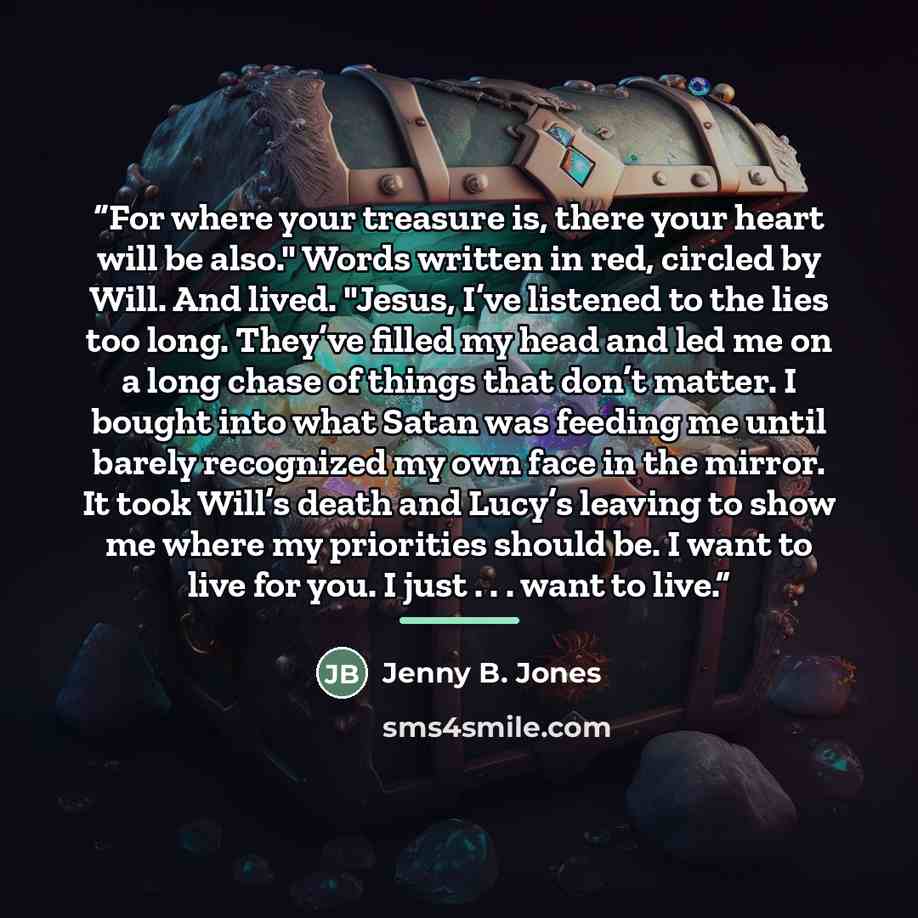 “For where your treasure is, there your heart will be also." Words written in red, circled by Will. And lived. "Jesus, I’ve listened to the lies too long. They’ve filled my head and led me on a long chase of things that don’t matter. I bought into what Satan was feeding me until barely recognized…” quote by Jenny B. Jones