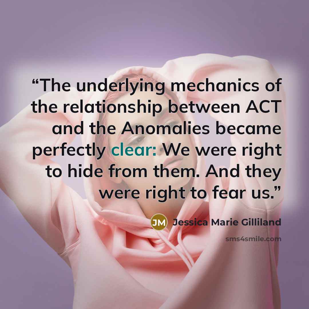 “The underlying mechanics of the relationship between ACT and the Anomalies became perfectly clear: We were right to hide from them. And they were right to fear us.” quote by Jessica Marie Gilliland