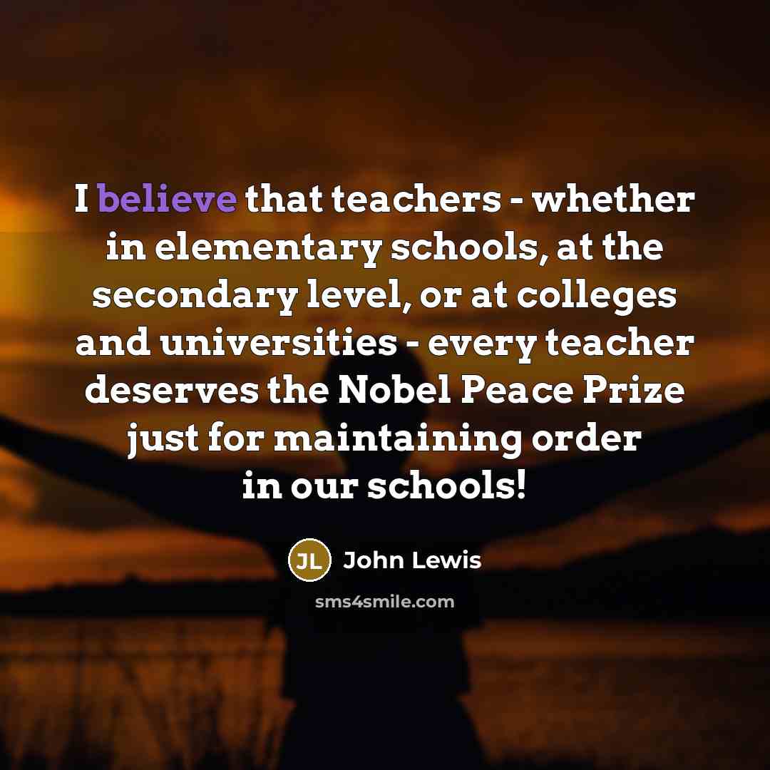 “I believe that teachers - whether in elementary schools, at the secondary level, or at colleges and universities - every teacher deserves the Nobel Peace Prize just for maintaining order in our schools!” quote by John Lewis