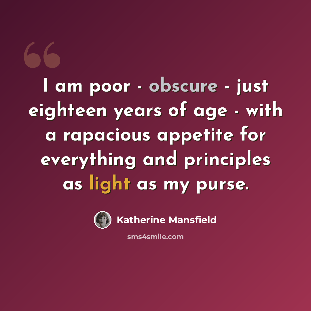 “I am poor - obscure - just eighteen years of age - with a rapacious appetite for everything and principles as light as my purse.” quote by Katherine Mansfield