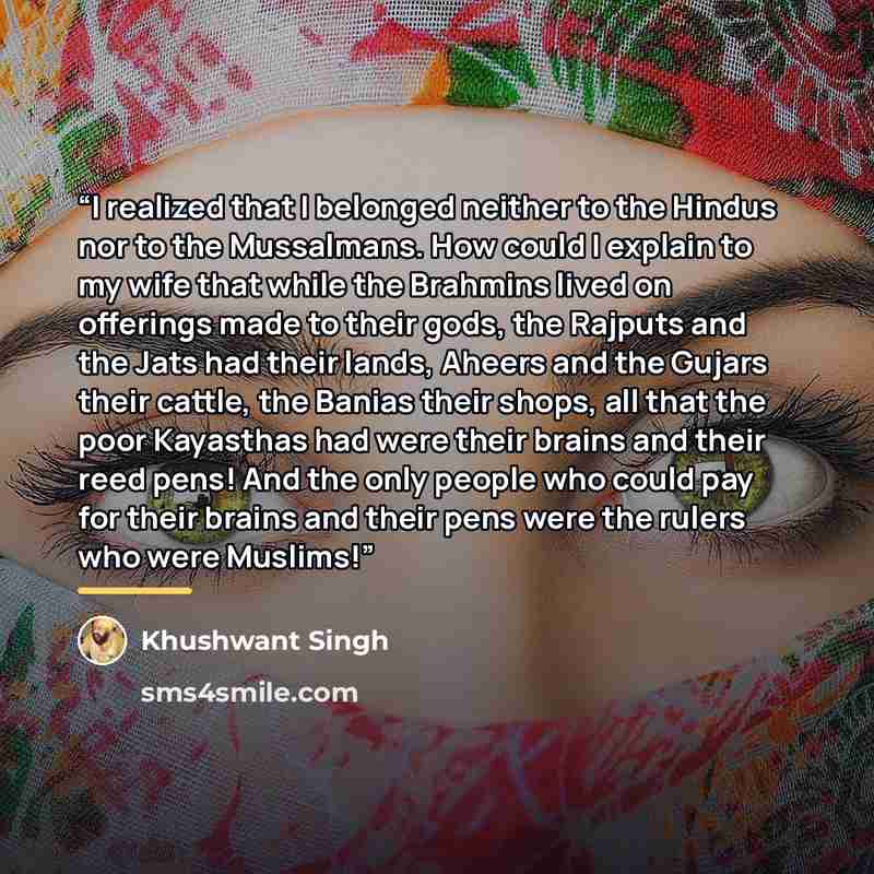 “I realized that I belonged neither to the Hindus nor to the Mussalmans. How could I explain to my wife that while the Brahmins lived on offerings made to their gods, the Rajputs and the Jats had their lands, Aheers and the Gujars their cattle, the Banias their shops, all that the poor Kayasthas…” quote by Khushwant Singh