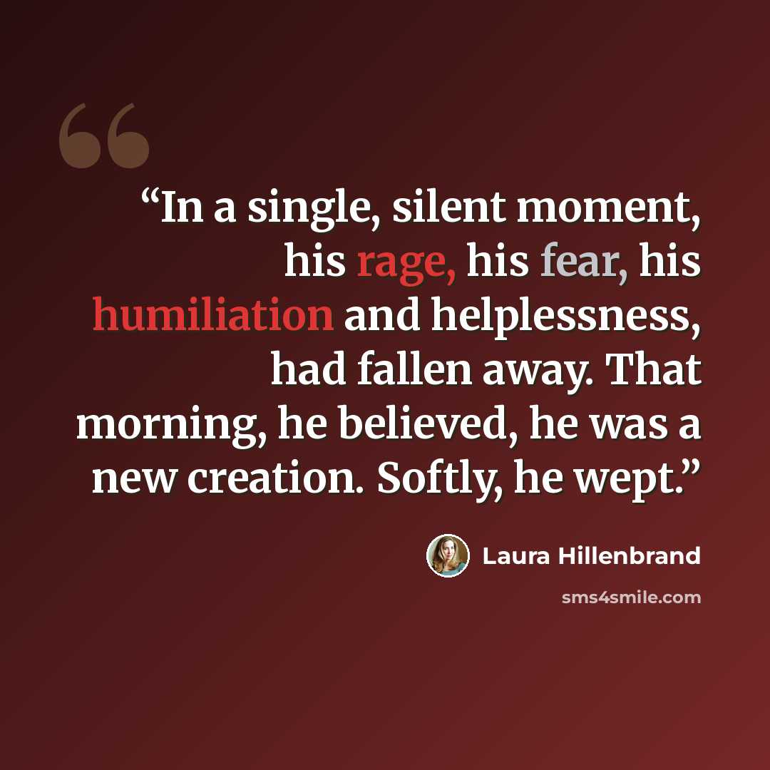 “In a single, silent moment, his rage, his fear, his humiliation and helplessness, had fallen away. That morning, he believed, he was a new creation. Softly, he wept.” quote by Laura Hillenbrand