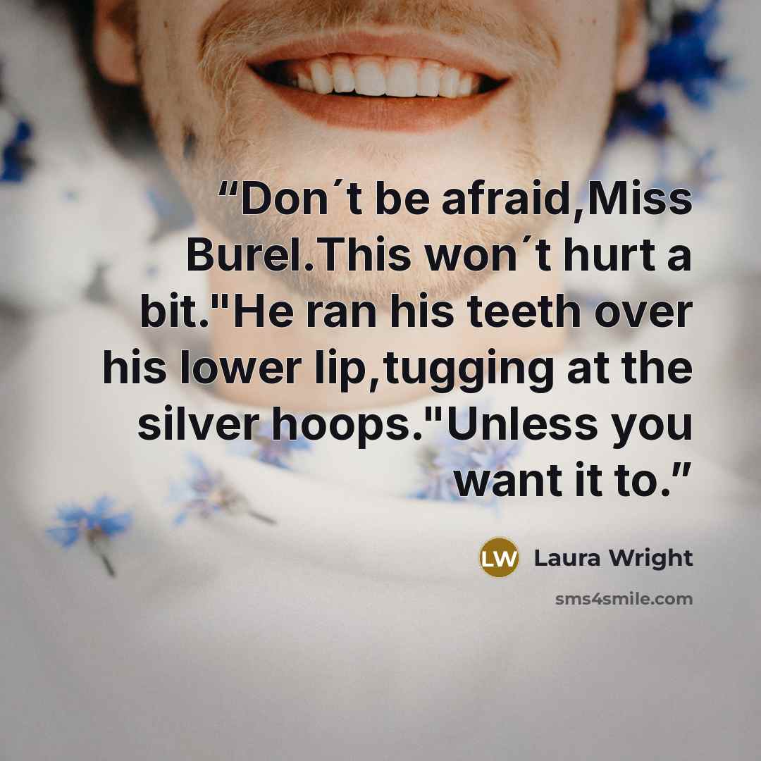 “Don´t be afraid,Miss Burel.This won´t hurt a bit."He ran his teeth over his lower lip,tugging at the silver hoops."Unless you want it to.” quote by Laura Wright