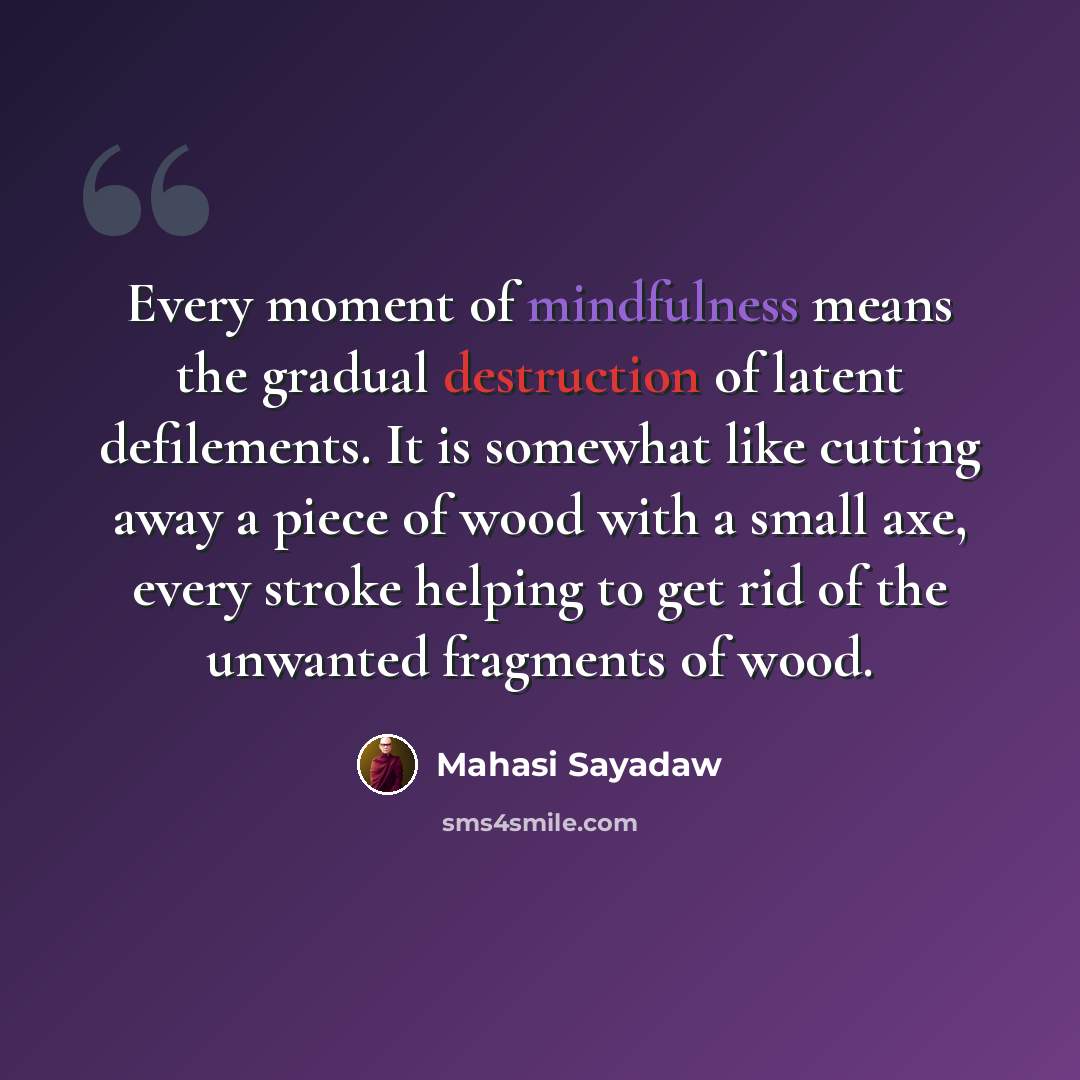 “Every moment of mindfulness means the gradual destruction of latent defilements. It is somewhat like cutting away a piece of wood with a small axe, every stroke helping to get rid of the unwanted fragments of wood.” quote by Mahasi Sayadaw