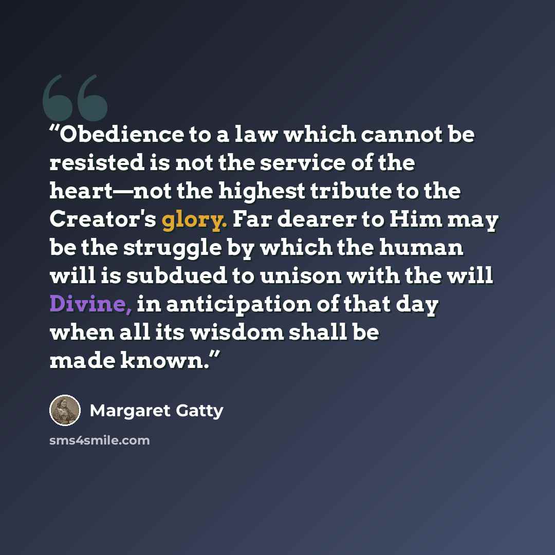 “Obedience to a law which cannot be resisted is not the service of the heart—not the highest tribute to the Creator's glory. Far dearer to Him may be the struggle by which the human will is subdued to unison with the will Divine, in anticipation of that day when all its wisdom shall be made known.” quote by Margaret Gatty