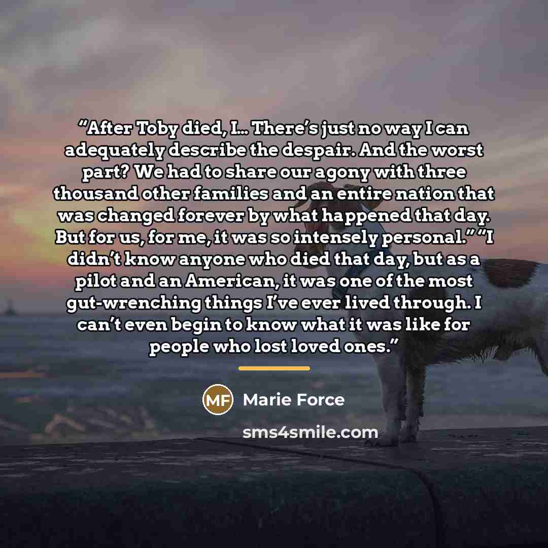 “After Toby died, I… There’s just no way I can adequately describe the despair. And the worst part? We had to share our agony with three thousand other families and an entire nation that was changed forever by what happened that day. But for us, for me, it was so intensely personal.” “I didn’t know…” quote by Marie Force