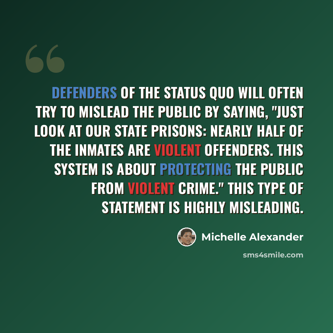 “Defenders of the status quo will often try to mislead the public by saying, "Just look at our state prisons: nearly half of the inmates are violent offenders. This system is about protecting the public from violent crime." This type of statement is highly misleading.” quote by Michelle Alexander