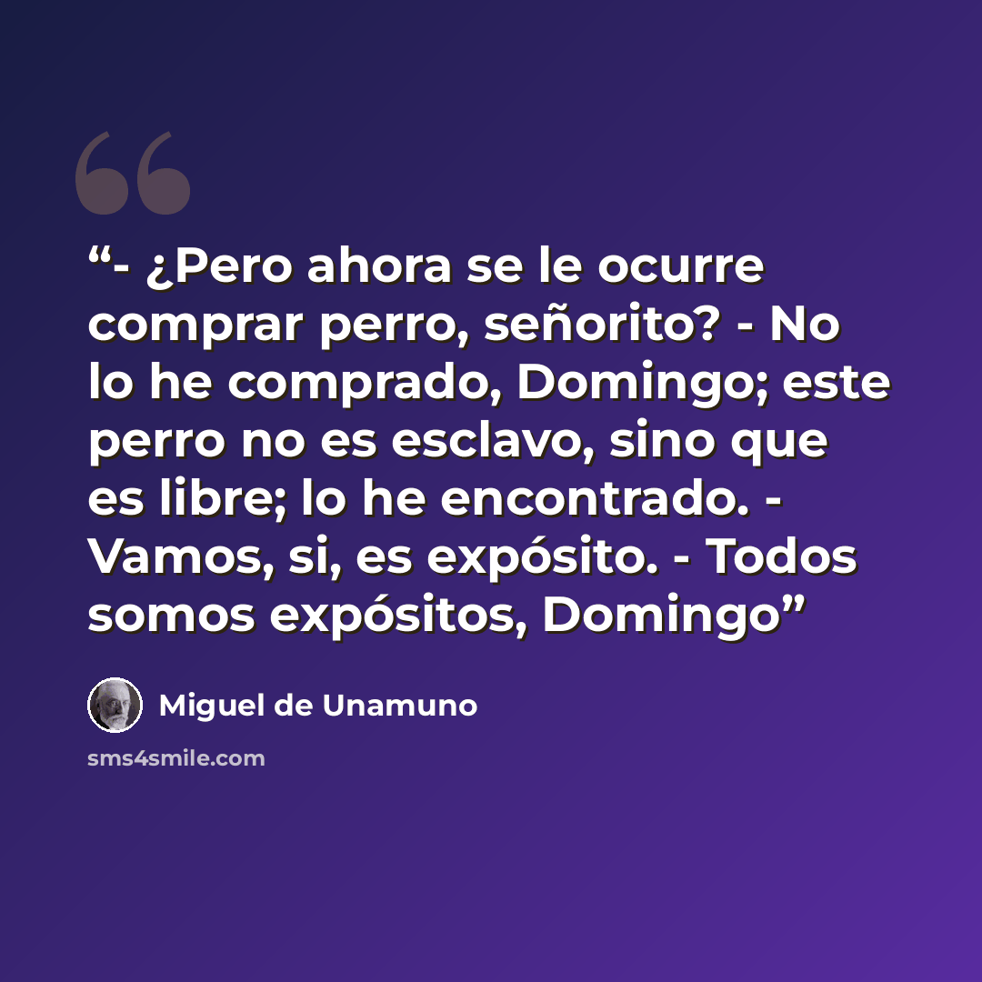 “- ¿Pero ahora se le ocurre comprar perro, señorito? - No lo he comprado, Domingo; este perro no es esclavo, sino que es libre; lo he encontrado. - Vamos, si, es expósito. - Todos somos expósitos, Domingo” quote by Miguel de Unamuno