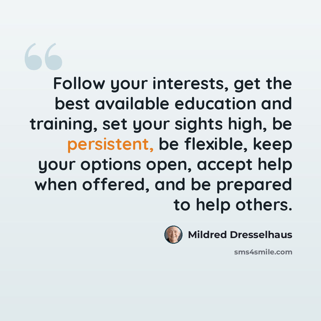 “Follow your interests, get the best available education and training, set your sights high, be persistent, be flexible, keep your options open, accept help when offered, and be prepared to help others.” quote by Mildred Dresselhaus