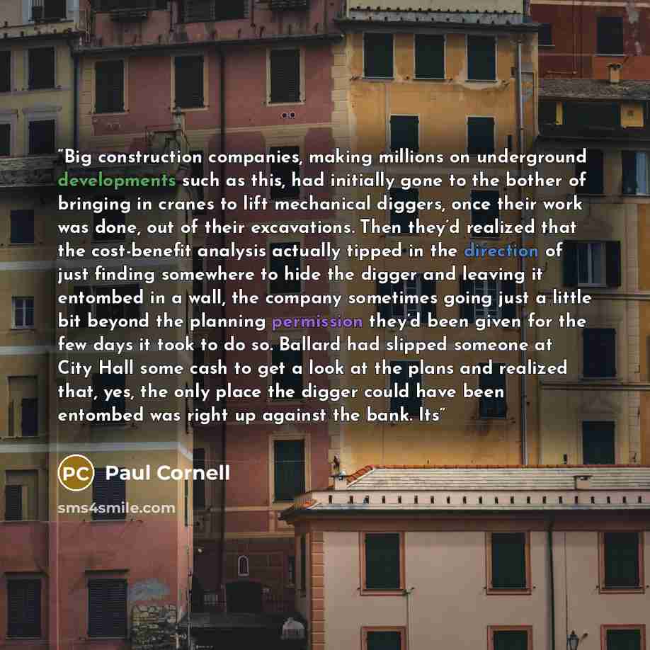 “Big construction companies, making millions on underground developments such as this, had initially gone to the bother of bringing in cranes to lift mechanical diggers, once their work was done, out of their excavations. Then they’d realized that the cost-benefit analysis actually tipped in the…” quote by Paul Cornell
