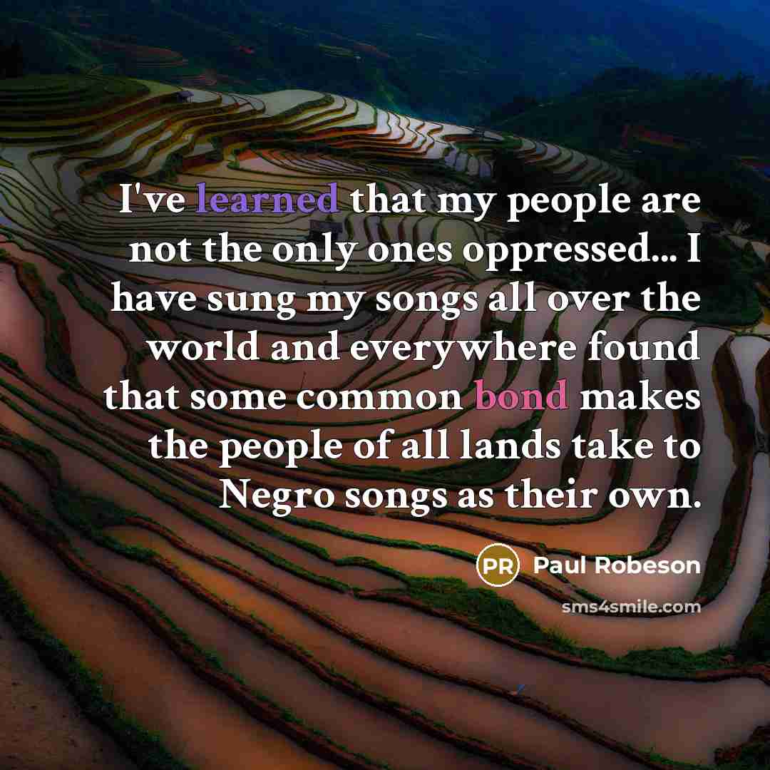“I've learned that my people are not the only ones oppressed... I have sung my songs all over the world and everywhere found that some common bond makes the people of all lands take to Negro songs as their own.” quote by Paul Robeson