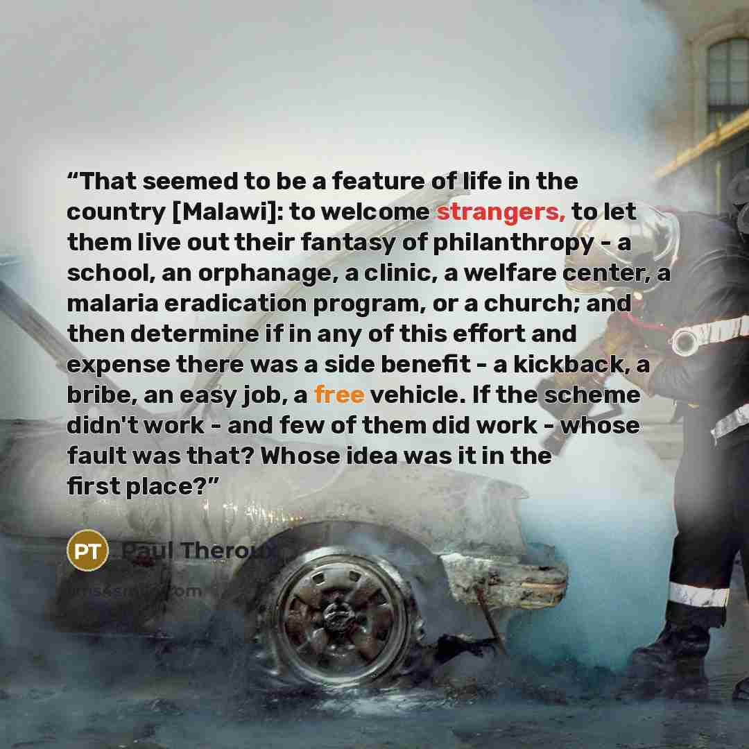 “That seemed to be a feature of life in the country [Malawi]: to welcome strangers, to let them live out their fantasy of philanthropy - a school, an orphanage, a clinic, a welfare center, a malaria eradication program, or a church; and then determine if in any of this effort and expense there was…” quote by Paul Theroux