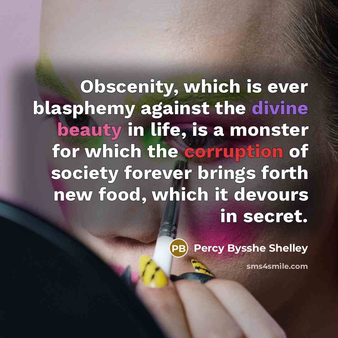 “Obscenity, which is ever blasphemy against the divine beauty in life, is a monster for which the corruption of society forever brings forth new food, which it devours in secret.” quote by Percy Bysshe Shelley