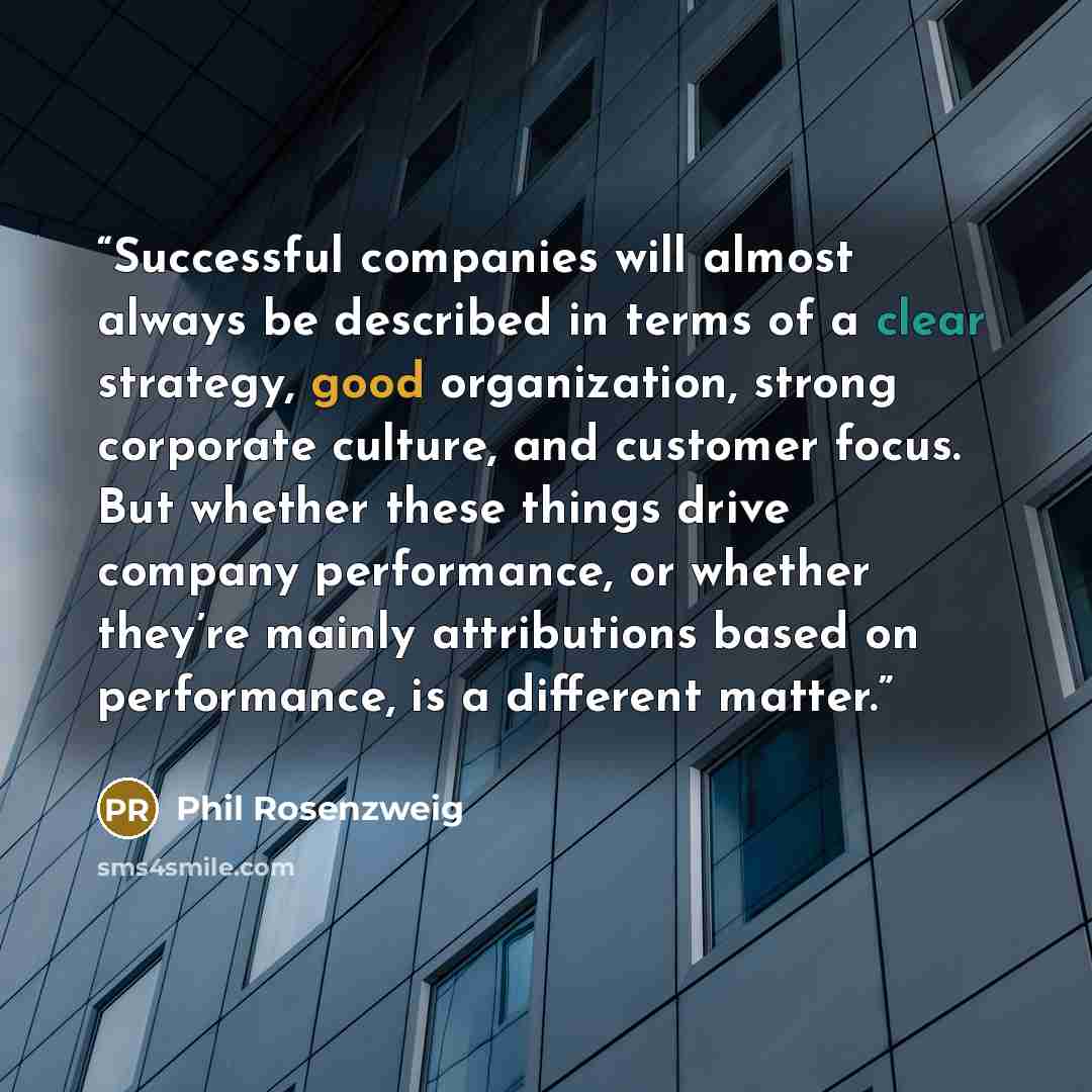 “Successful companies will almost always be described in terms of a clear strategy, good organization, strong corporate culture, and customer focus. But whether these things drive company performance, or whether they’re mainly attributions based on performance, is a different matter.” quote by Phil Rosenzweig