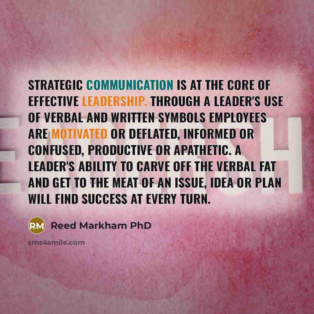 “Strategic communication is at the core of effective leadership. Through a leader's use of verbal and written symbols employees are motivated or deflated, informed or confused, productive or apathetic. A leader's ability to carve off the verbal fat and get to the meat of an issue, idea or plan will…” quote by Reed Markham PhD