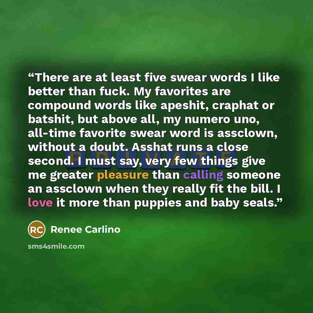 “There are at least five swear words I like better than fuck. My favorites are compound words like apeshit, craphat or batshit, but above all, my numero uno, all-time favorite swear word is assclown, without a doubt. Asshat runs a close second. I must say, very few things give me greater pleasure…” quote by Renée Carlino