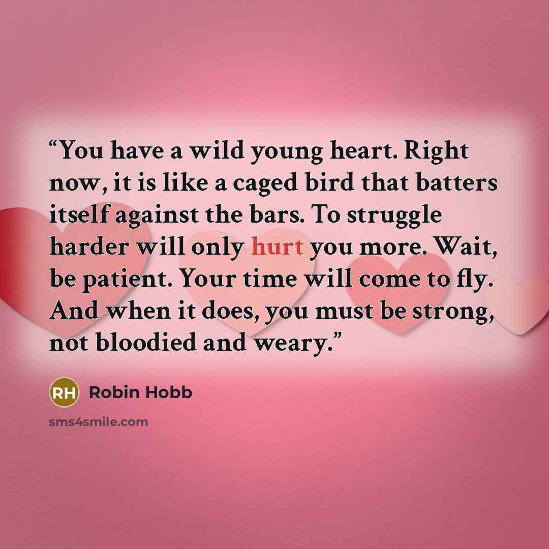 “You have a wild young heart. Right now, it is like a caged bird that batters itself against the bars. To struggle harder will only hurt you more. Wait, be patient. Your time will come to fly. And when it does, you must be strong, not bloodied and weary.” quote by Robin Hobb