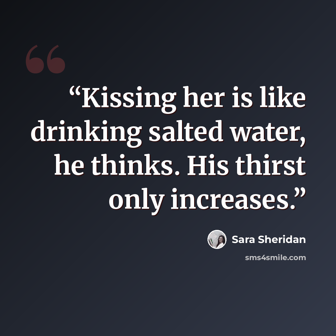 “Kissing her is like drinking salted water, he thinks. His thirst only increases.” quote by Sara Sheridan