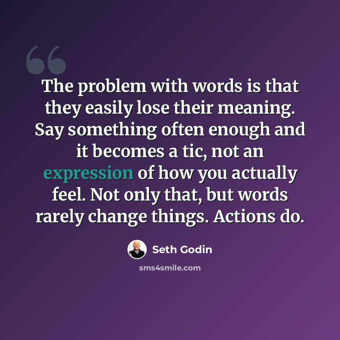 “The problem with words is that they easily lose their meaning. Say something often enough and it becomes a tic, not an expression of how you actually feel. Not only that, but words rarely change things. Actions do.” quote by Seth Godin