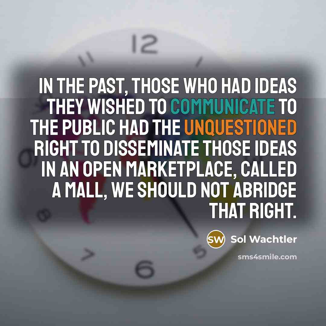 “In the past, those who had ideas they wished to communicate to the public had the unquestioned right to disseminate those ideas in an open marketplace, called a mall, we should not abridge that right.” quote by Sol Wachtler