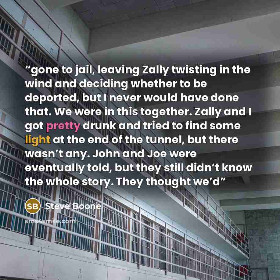 “gone to jail, leaving Zally twisting in the wind and deciding whether to be deported, but I never would have done that. We were in this together. Zally and I got pretty drunk and tried to find some light at the end of the tunnel, but there wasn’t any. John and Joe were eventually told, but they…” quote by Steve Boone