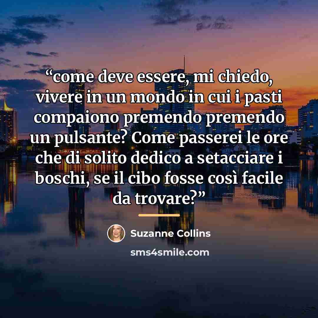 “come deve essere, mi chiedo, vivere in un mondo in cui i pasti compaiono premendo premendo un pulsante? Come passerei le ore che di solito dedico a setacciare i boschi, se il cibo fosse così facile da trovare?” quote by Suzanne Collins