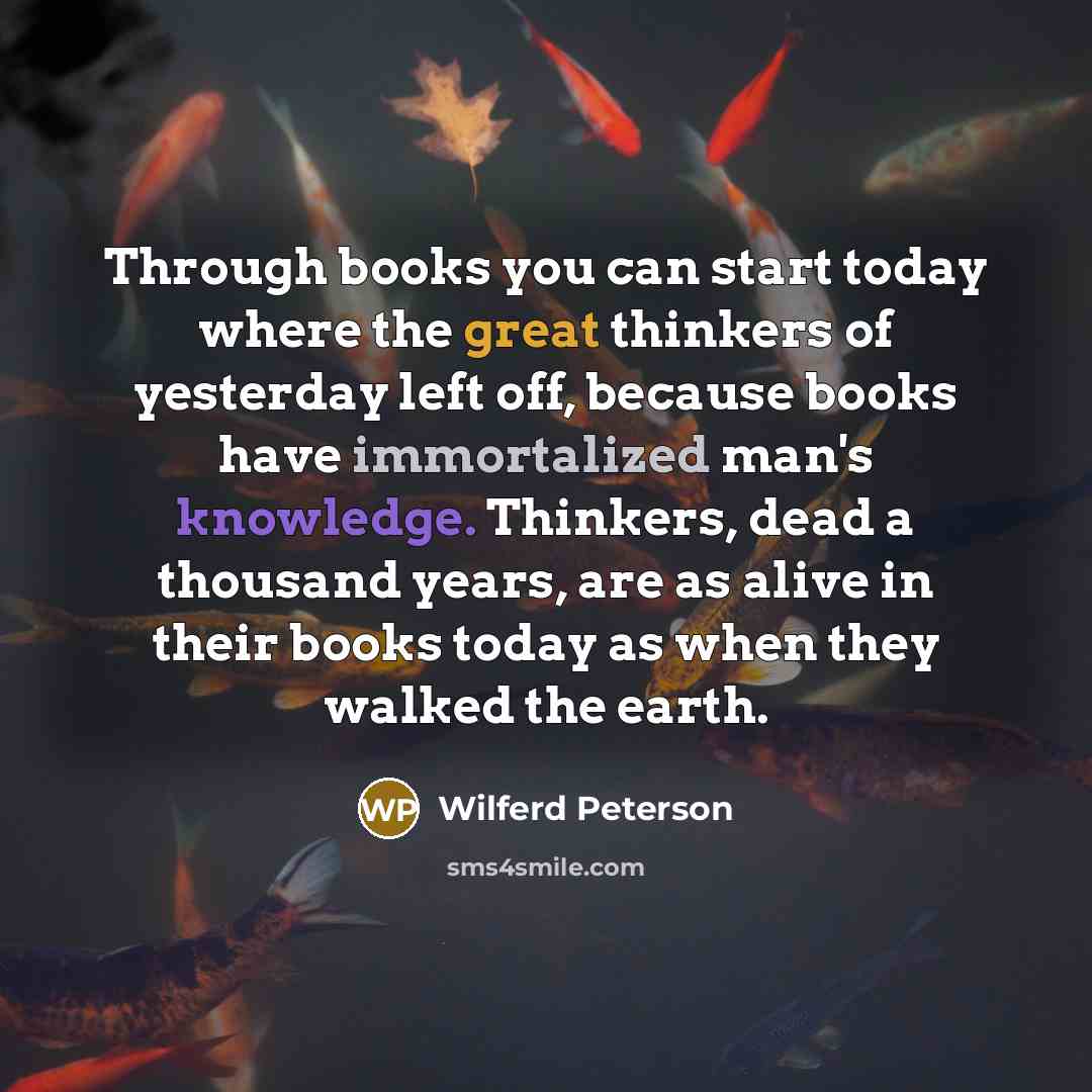 “Through books you can start today where the great thinkers of yesterday left off, because books have immortalized man's knowledge. Thinkers, dead a thousand years, are as alive in their books today as when they walked the earth.” quote by Wilferd Peterson