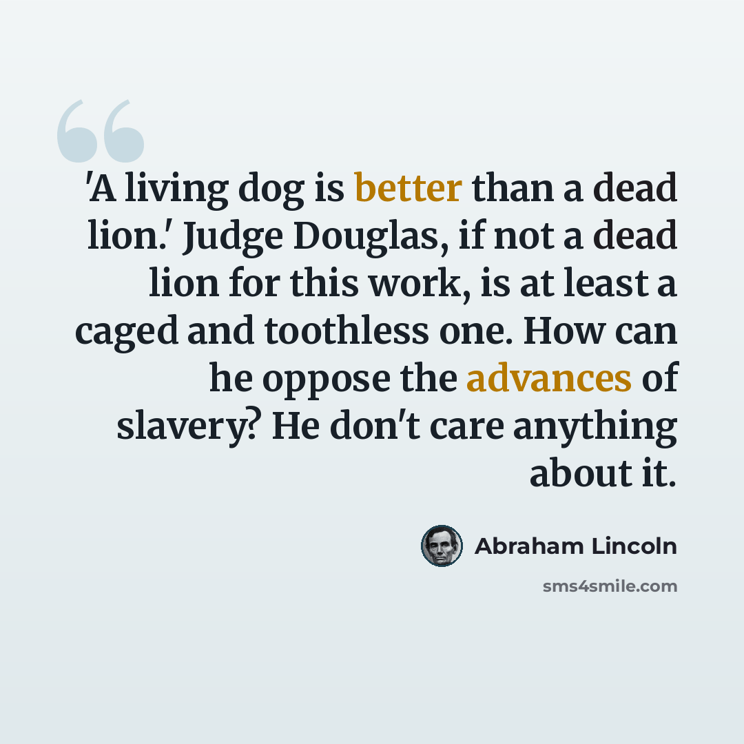 “'A living dog is better than a dead lion.' Judge Douglas, if not a dead lion for this work, is at least a caged and toothless one. How can he oppose the advances of slavery? He don't care anything about it.” quote by Abraham Lincoln