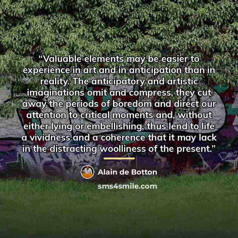“Valuable elements may be easier to experience in art and in anticipation than in reality. The anticipatory and artistic imaginations omit and compress, they cut away the periods of boredom and direct our attention to critical moments and, without either lying or embellishing, thus lend to life a…” quote by Alain de Botton