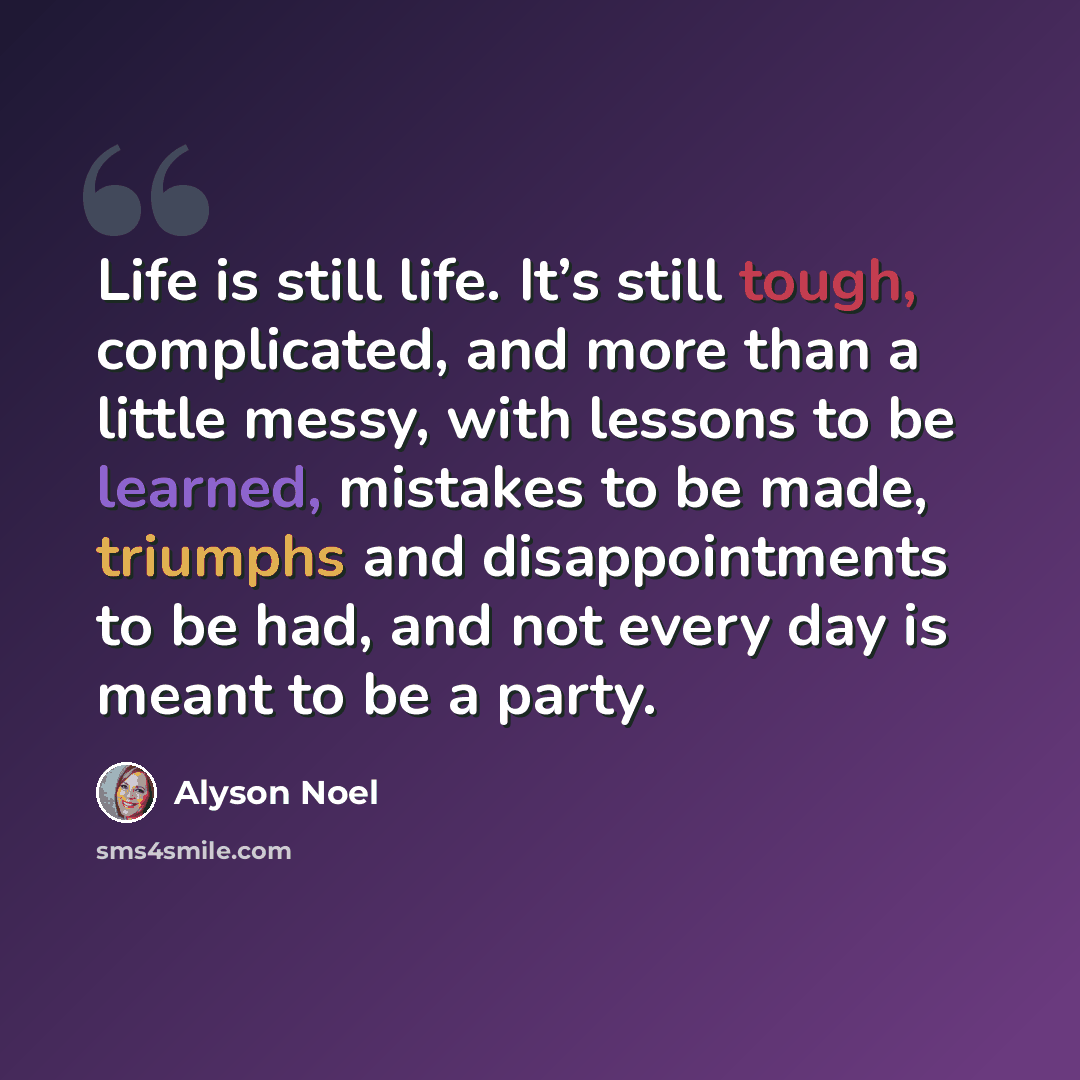 “Life is still life. It’s still tough, complicated, and more than a little messy, with lessons to be learned, mistakes to be made, triumphs and disappointments to be had, and not every day is meant to be a party.” quote by Alyson Noel
