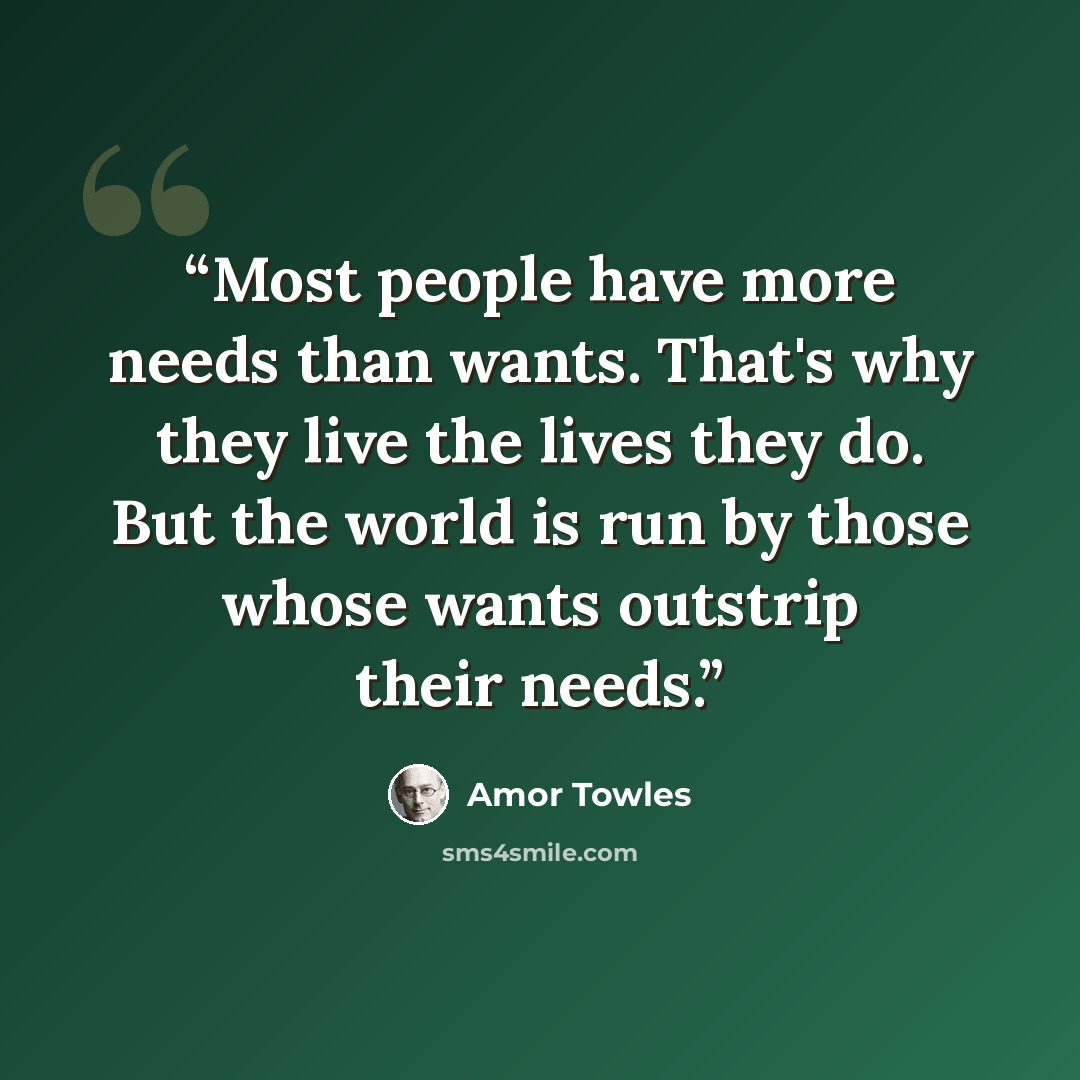 “Most people have more needs than wants. That's why they live the lives they do. But the world is run by those whose wants outstrip their needs.” quote by Amor Towles