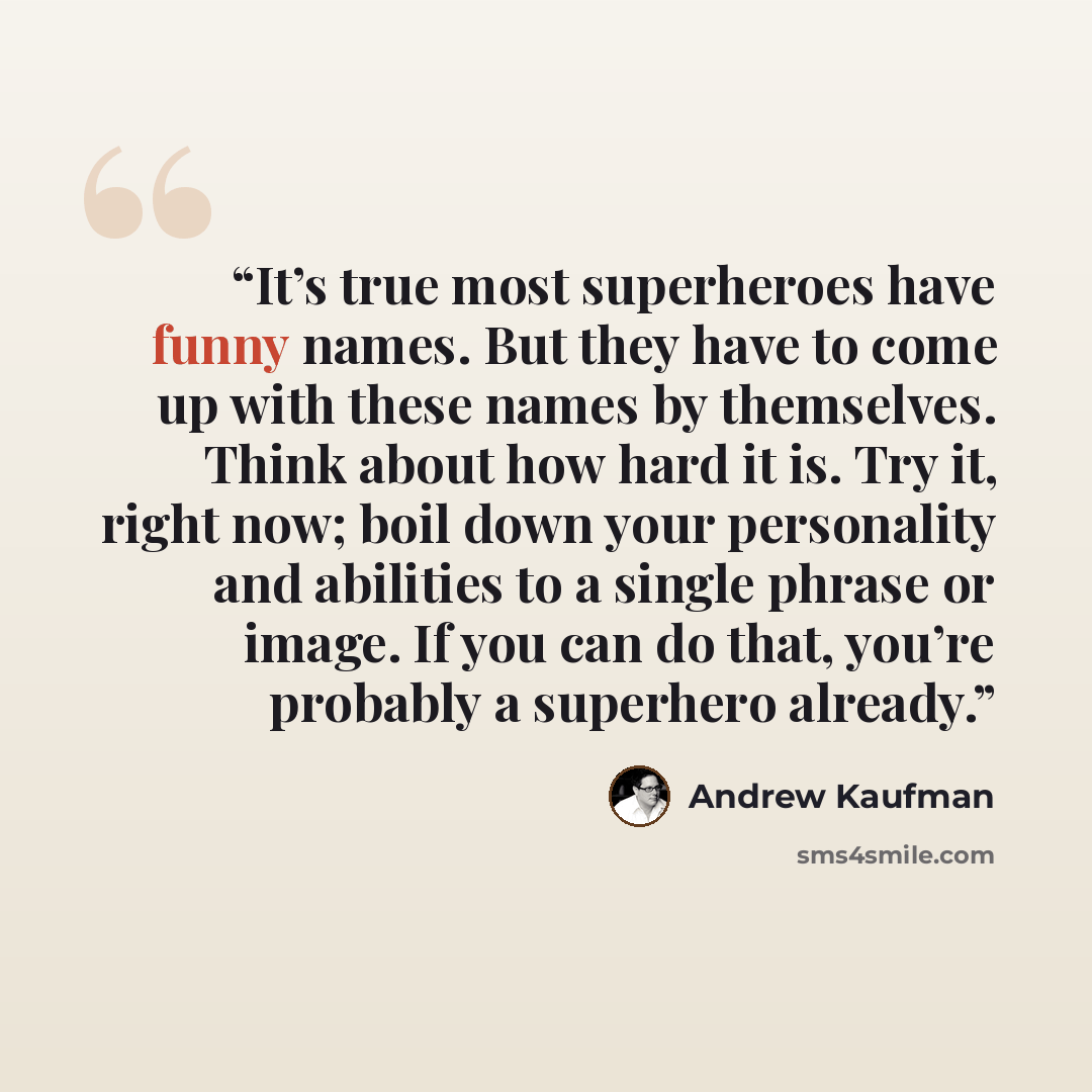 “It’s true most superheroes have funny names. But they have to come up with these names by themselves. Think about how hard it is. Try it, right now; boil down your personality and abilities to a single phrase or image. If you can do that, you’re probably a superhero already.” quote by Andrew Kaufman