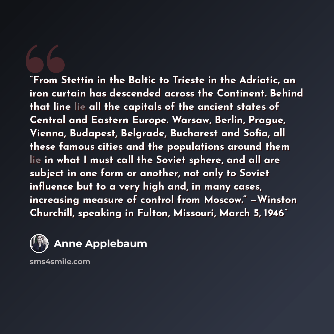 “From Stettin in the Baltic to Trieste in the Adriatic, an iron curtain has descended across the Continent. Behind that line lie all the capitals of the ancient states of Central and Eastern Europe. Warsaw, Berlin, Prague, Vienna, Budapest, Belgrade, Bucharest and Sofia, all these famous cities and…” quote by Anne Applebaum