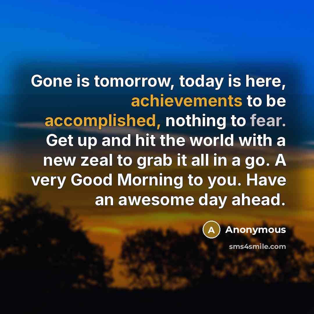 “Gone is tomorrow, today is here, achievements to be accomplished, nothing to fear. Get up and hit the world with a new zeal to grab it all in a go. A very Good Morning to you. Have an awesome day ahead.” quote by Anonymous