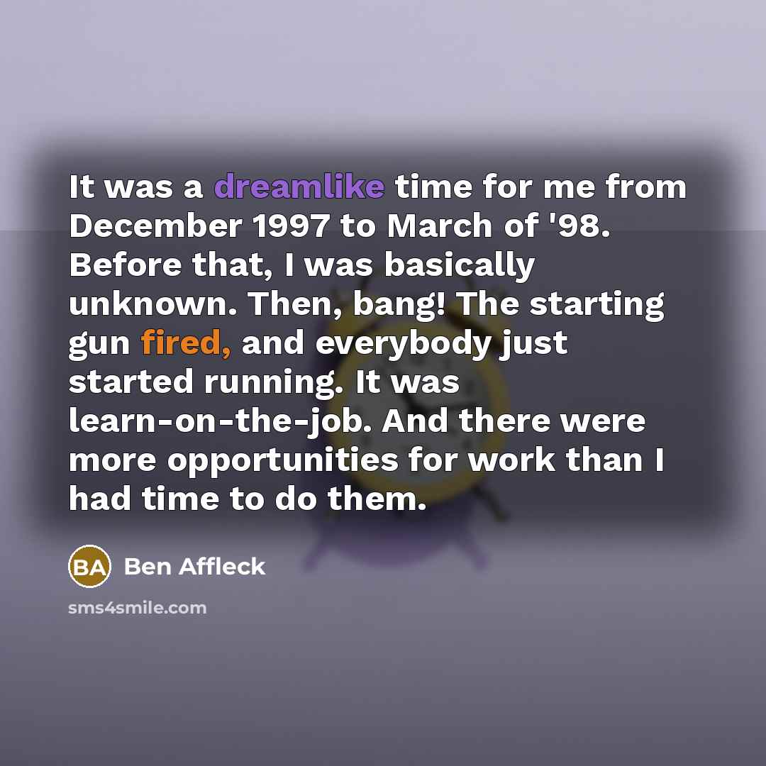“It was a dreamlike time for me from December 1997 to March of '98. Before that, I was basically unknown. Then, bang! The starting gun fired, and everybody just started running. It was learn-on-the-job. And there were more opportunities for work than I had time to do them.” quote by Ben Affleck