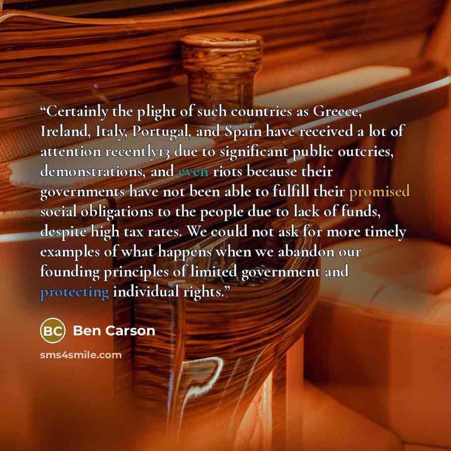 “Certainly the plight of such countries as Greece, Ireland, Italy, Portugal, and Spain have received a lot of attention recently13 due to significant public outcries, demonstrations, and even riots because their governments have not been able to fulfill their promised social obligations to the…” quote by Ben Carson