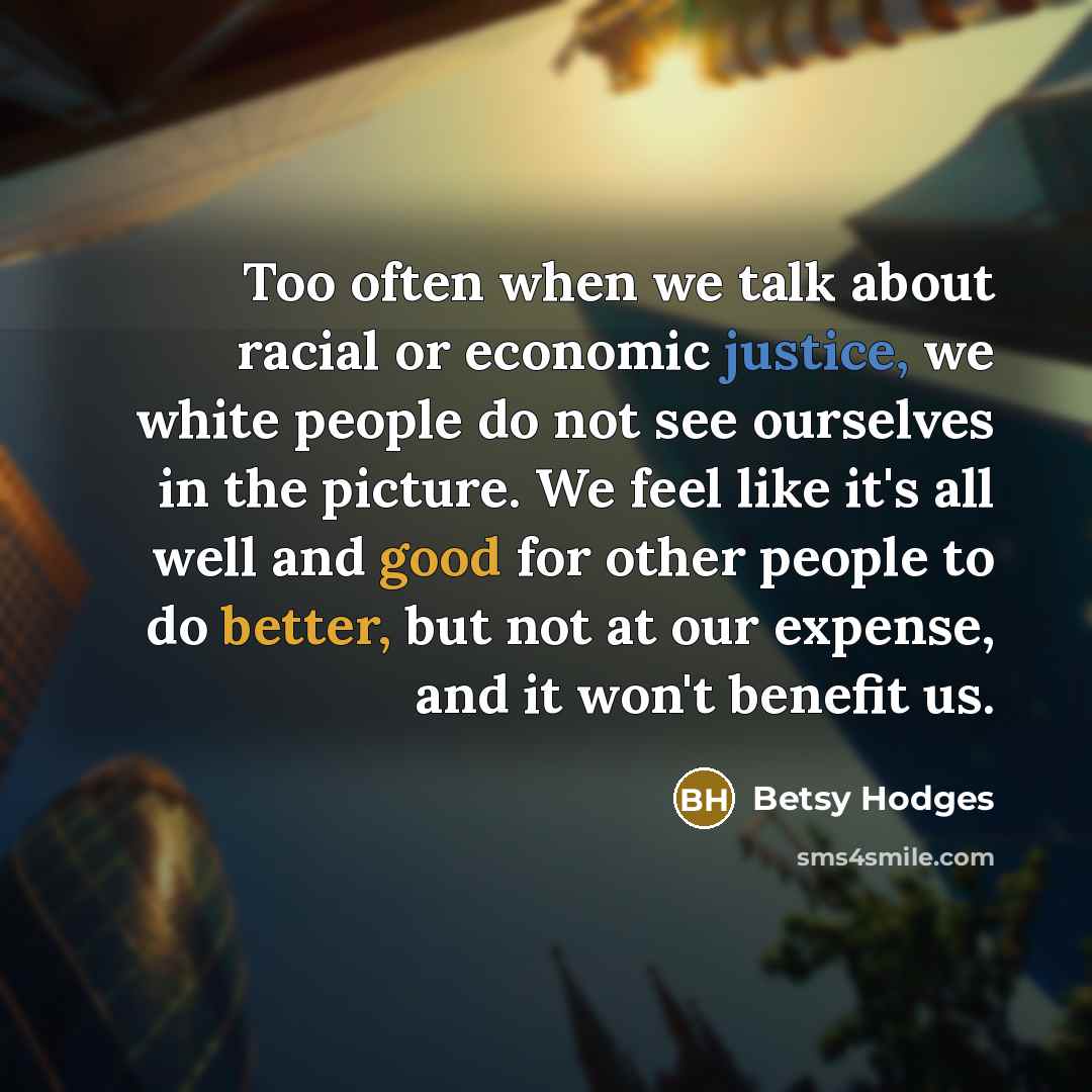 “Too often when we talk about racial or economic justice, we white people do not see ourselves in the picture. We feel like it's all well and good for other people to do better, but not at our expense, and it won't benefit us.” quote by Betsy Hodges