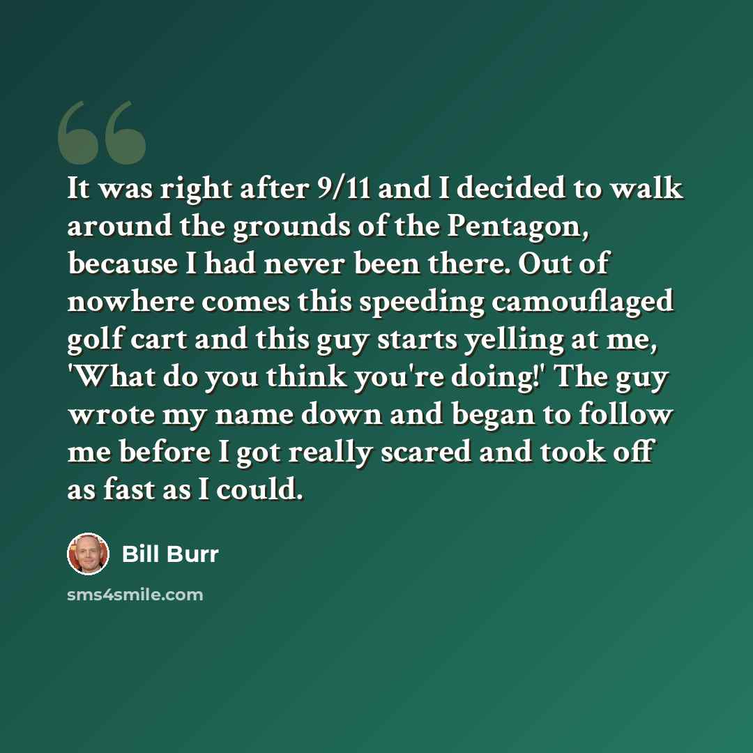 “It was right after 9/11 and I decided to walk around the grounds of the Pentagon, because I had never been there. Out of nowhere comes this speeding camouflaged golf cart and this guy starts yelling at me, 'What do you think you're doing!' The guy wrote my name down and began to follow me before I…” quote by Bill Burr