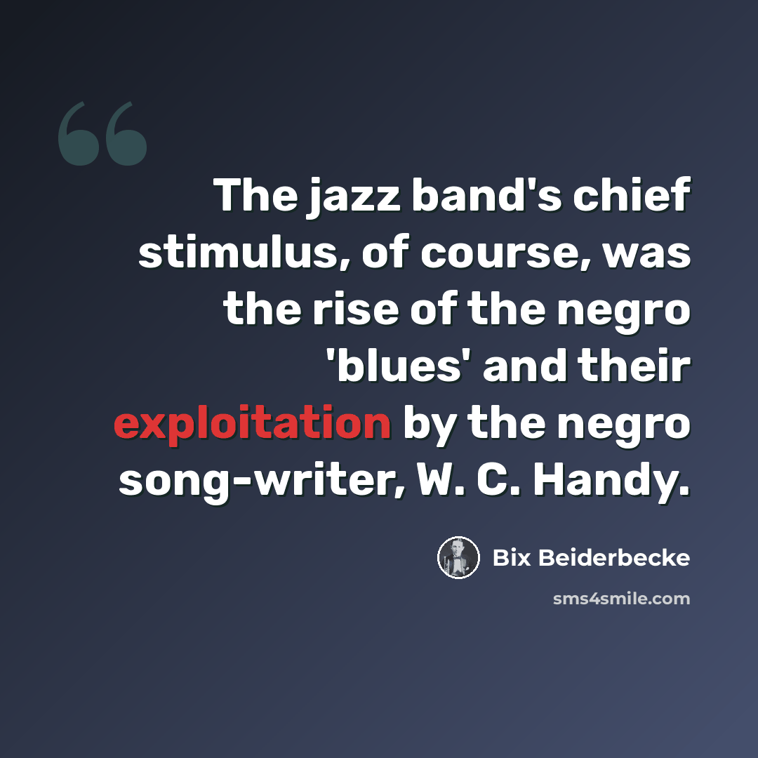 “The jazz band's chief stimulus, of course, was the rise of the negro 'blues' and their exploitation by the negro song-writer, W. C. Handy.” quote by Bix Beiderbecke