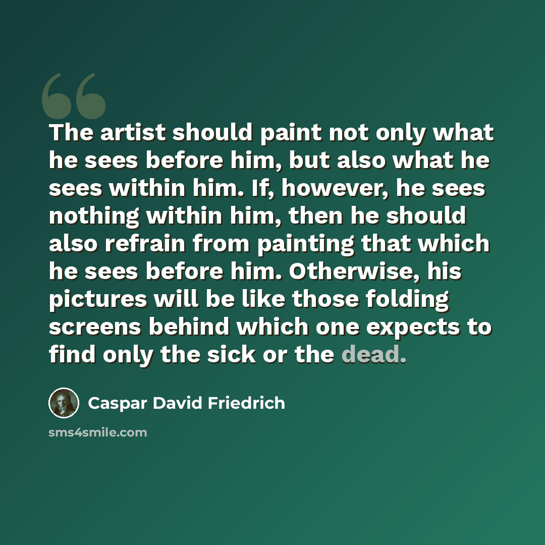 “The artist should paint not only what he sees before him, but also what he sees within him. If, however, he sees nothing within him, then he should also refrain from painting that which he sees before him. Otherwise, his pictures will be like those folding screens behind which one expects to find…” quote by Caspar David Friedrich