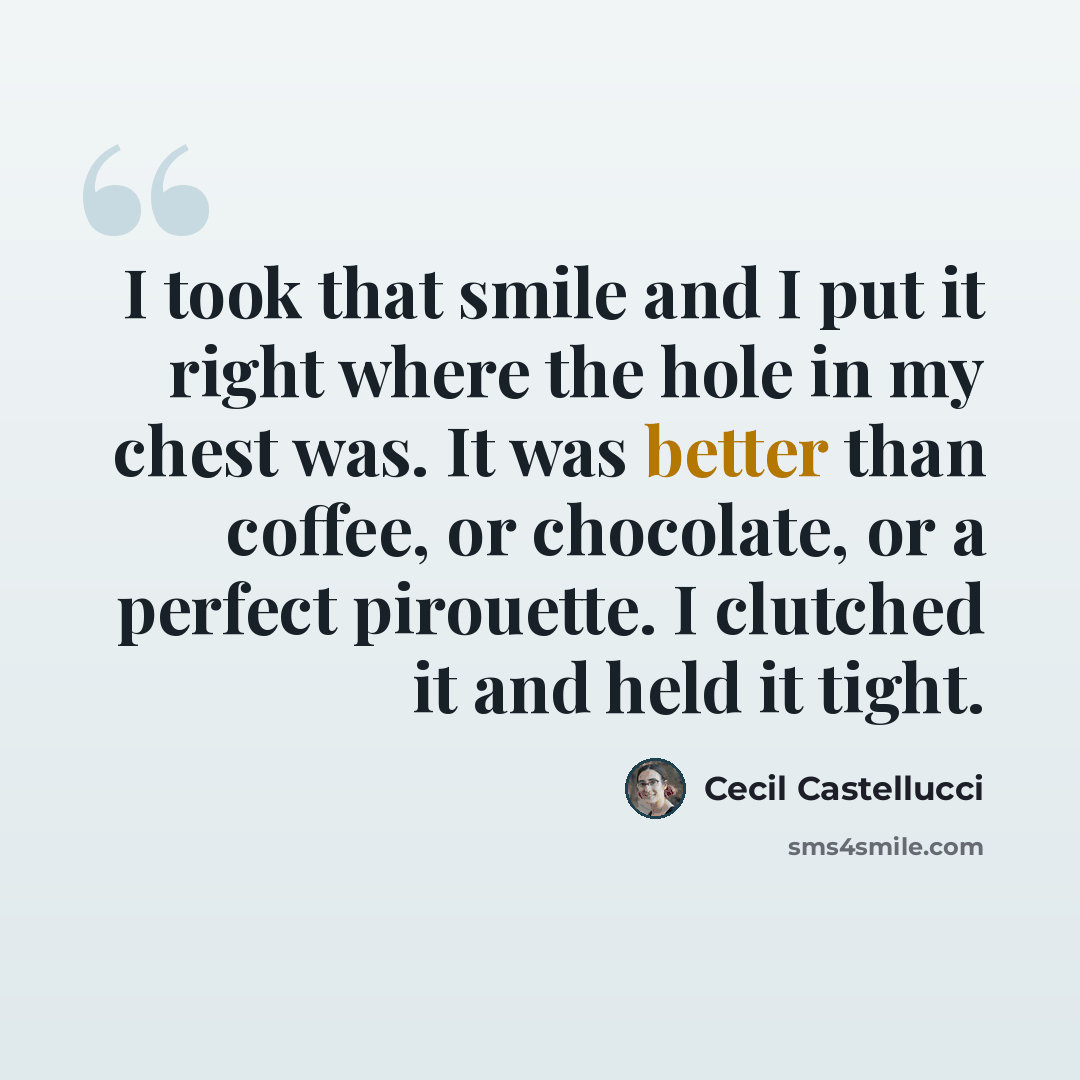 “I took that smile and I put it right where the hole in my chest was. It was better than coffee, or chocolate, or a perfect pirouette. I clutched it and held it tight.” quote by Cecil Castellucci